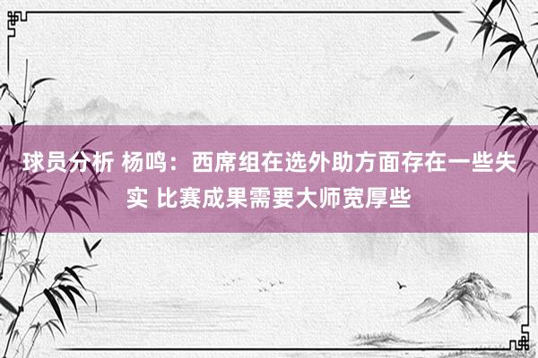 球员分析 杨鸣：西席组在选外助方面存在一些失实 比赛成果需要大师宽厚些