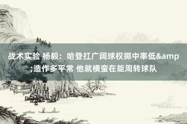 战术实验 杨毅：哈登扛广阔球权掷中率低&造作多平常 他就横蛮在能周转球队