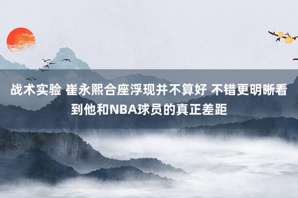 战术实验 崔永熙合座浮现并不算好 不错更明晰看到他和NBA球员的真正差距