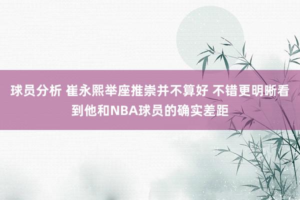 球员分析 崔永熙举座推崇并不算好 不错更明晰看到他和NBA球员的确实差距