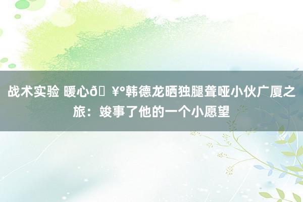 战术实验 暖心🥰韩德龙晒独腿聋哑小伙广厦之旅：竣事了他的一个小愿望