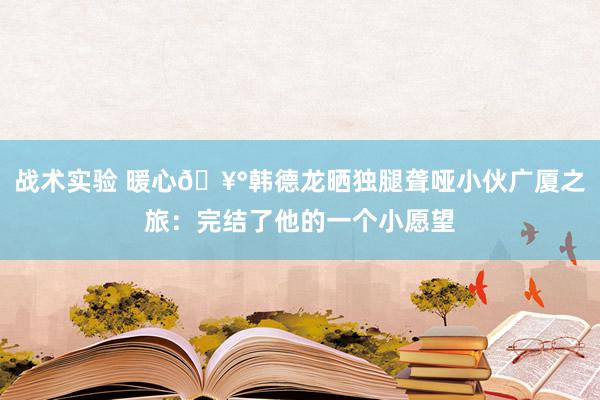 战术实验 暖心🥰韩德龙晒独腿聋哑小伙广厦之旅：完结了他的一个小愿望