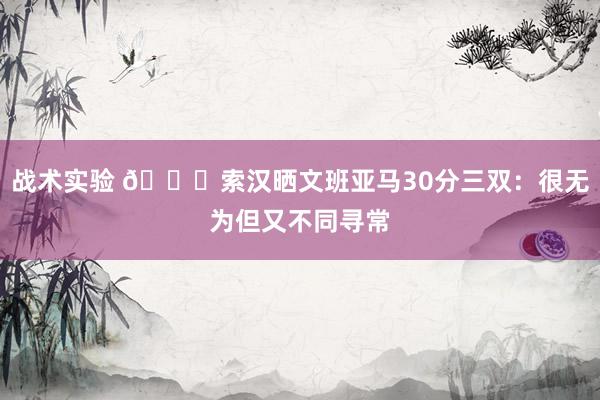 战术实验 👀索汉晒文班亚马30分三双：很无为但又不同寻常