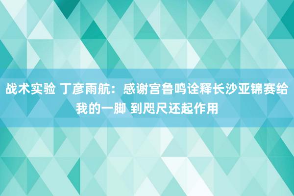 战术实验 丁彦雨航：感谢宫鲁鸣诠释长沙亚锦赛给我的一脚 到咫尺还起作用