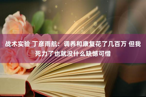 战术实验 丁彦雨航：调养和康复花了几百万 但我死力了也就没什么缺憾可惜