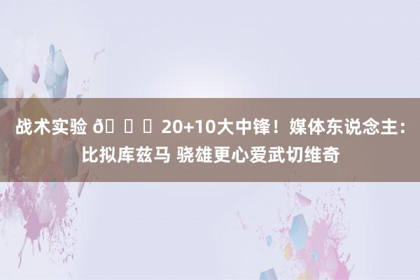 战术实验 😋20+10大中锋！媒体东说念主：比拟库兹马 骁雄更心爱武切维奇