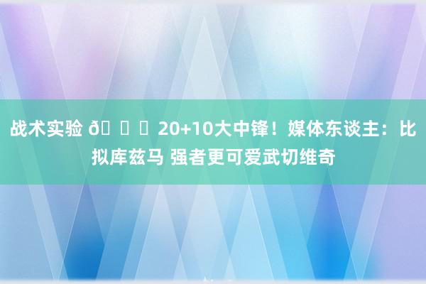 战术实验 😋20+10大中锋！媒体东谈主：比拟库兹马 强者更可爱武切维奇