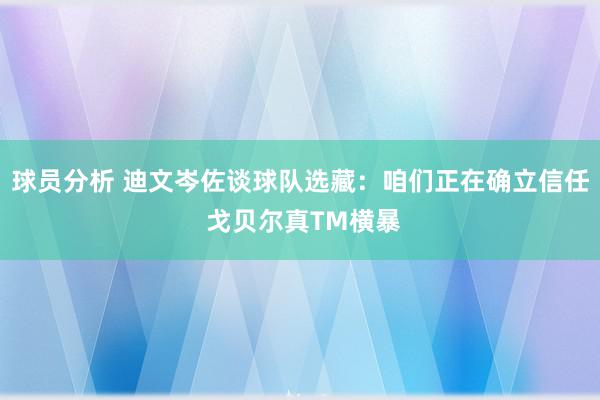 球员分析 迪文岑佐谈球队选藏：咱们正在确立信任 戈贝尔真TM横暴