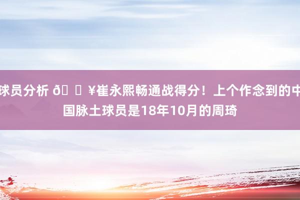 球员分析 🔥崔永熙畅通战得分！上个作念到的中国脉土球员是18年10月的周琦