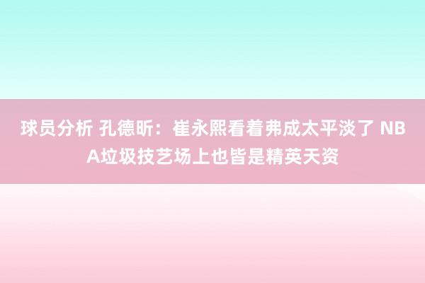 球员分析 孔德昕：崔永熙看着弗成太平淡了 NBA垃圾技艺场上也皆是精英天资