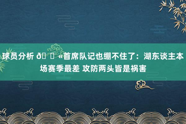 球员分析 😫首席队记也绷不住了：湖东谈主本场赛季最差 攻防两头皆是祸害