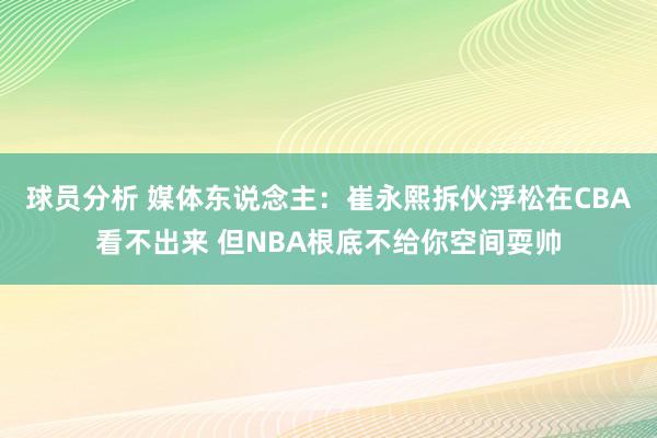 球员分析 媒体东说念主：崔永熙拆伙浮松在CBA看不出来 但NBA根底不给你空间耍帅