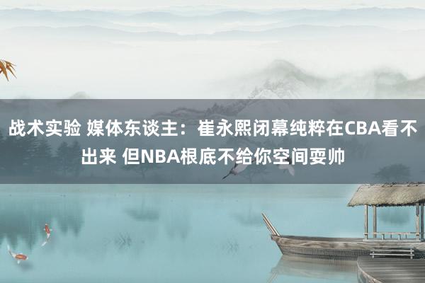 战术实验 媒体东谈主：崔永熙闭幕纯粹在CBA看不出来 但NBA根底不给你空间耍帅