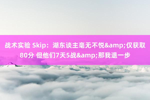 战术实验 Skip：湖东谈主毫无不悦&仅获取80分 但他们7天5战&那我退一步