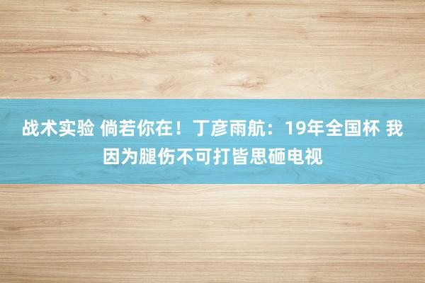 战术实验 倘若你在！丁彦雨航：19年全国杯 我因为腿伤不可打皆思砸电视