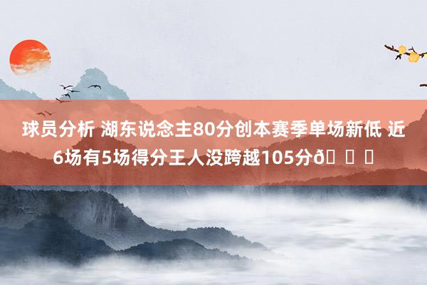 球员分析 湖东说念主80分创本赛季单场新低 近6场有5场得分王人没跨越105分😑