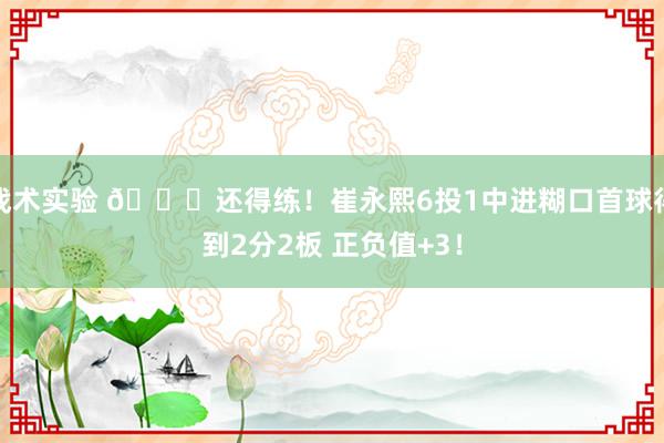 战术实验 👏还得练！崔永熙6投1中进糊口首球得到2分2板 正负值+3！