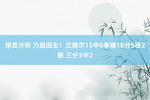 球员分析 力战旧主！兰德尔13中6孝顺18分5板2断 三分3中2