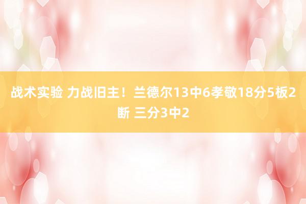 战术实验 力战旧主！兰德尔13中6孝敬18分5板2断 三分3中2