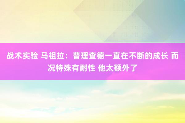 战术实验 马祖拉：普理查德一直在不断的成长 而况特殊有耐性 他太额外了