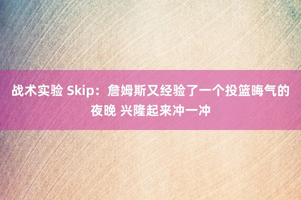 战术实验 Skip：詹姆斯又经验了一个投篮晦气的夜晚 兴隆起来冲一冲