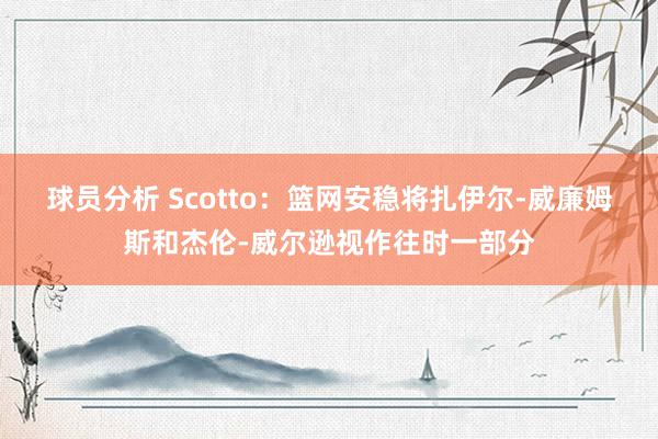 球员分析 Scotto：篮网安稳将扎伊尔-威廉姆斯和杰伦-威尔逊视作往时一部分