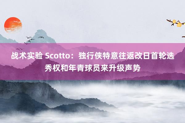 战术实验 Scotto：独行侠特意往返改日首轮选秀权和年青球员来升级声势