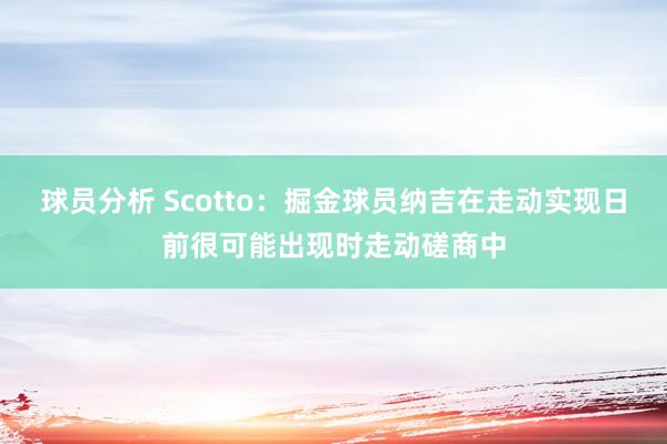 球员分析 Scotto：掘金球员纳吉在走动实现日前很可能出现时走动磋商中