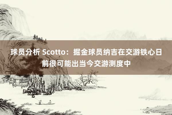 球员分析 Scotto：掘金球员纳吉在交游铁心日前很可能出当今交游测度中