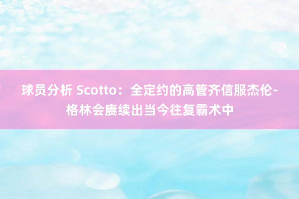 球员分析 Scotto：全定约的高管齐信服杰伦-格林会赓续出当今往复霸术中