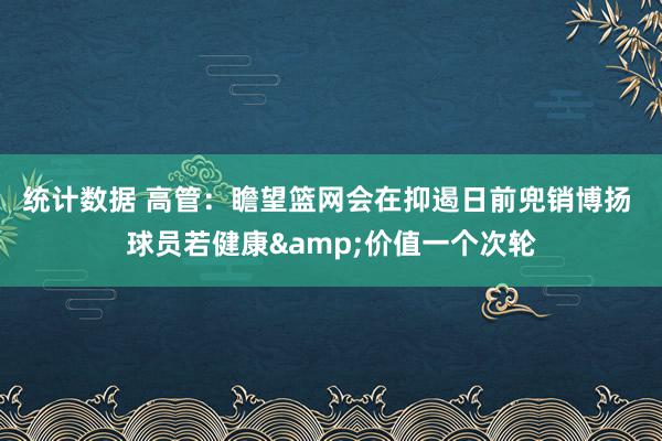 统计数据 高管：瞻望篮网会在抑遏日前兜销博扬 球员若健康&价值一个次轮