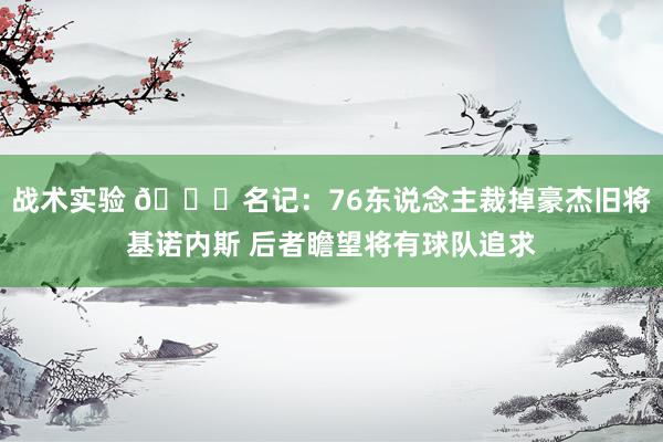 战术实验 👀名记：76东说念主裁掉豪杰旧将基诺内斯 后者瞻望将有球队追求