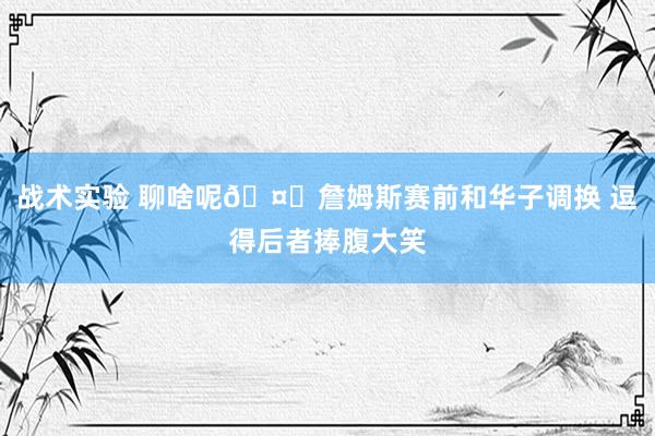 战术实验 聊啥呢🤔詹姆斯赛前和华子调换 逗得后者捧腹大笑