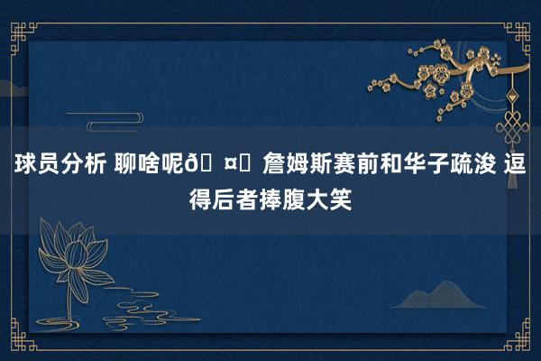 球员分析 聊啥呢🤔詹姆斯赛前和华子疏浚 逗得后者捧腹大笑