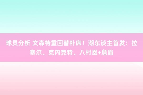 球员分析 文森特重回替补席！湖东谈主首发：拉塞尔、克内克特、八村塁+詹眉