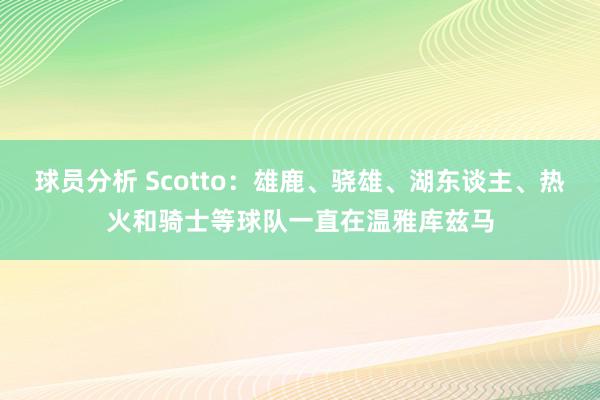 球员分析 Scotto：雄鹿、骁雄、湖东谈主、热火和骑士等球队一直在温雅库兹马